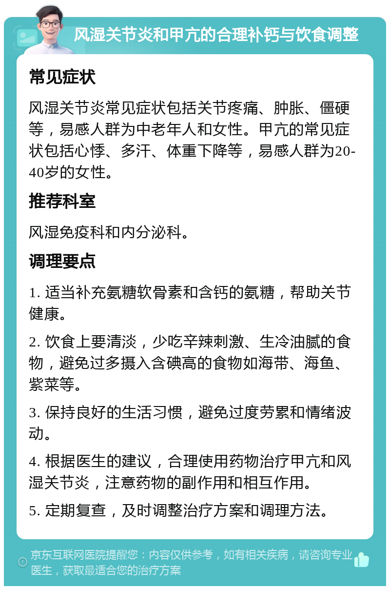 风湿关节炎和甲亢的合理补钙与饮食调整 常见症状 风湿关节炎常见症状包括关节疼痛、肿胀、僵硬等，易感人群为中老年人和女性。甲亢的常见症状包括心悸、多汗、体重下降等，易感人群为20-40岁的女性。 推荐科室 风湿免疫科和内分泌科。 调理要点 1. 适当补充氨糖软骨素和含钙的氨糖，帮助关节健康。 2. 饮食上要清淡，少吃辛辣刺激、生冷油腻的食物，避免过多摄入含碘高的食物如海带、海鱼、紫菜等。 3. 保持良好的生活习惯，避免过度劳累和情绪波动。 4. 根据医生的建议，合理使用药物治疗甲亢和风湿关节炎，注意药物的副作用和相互作用。 5. 定期复查，及时调整治疗方案和调理方法。