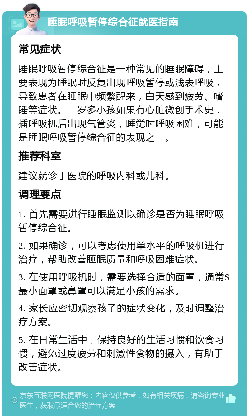 睡眠呼吸暂停综合征就医指南 常见症状 睡眠呼吸暂停综合征是一种常见的睡眠障碍，主要表现为睡眠时反复出现呼吸暂停或浅表呼吸，导致患者在睡眠中频繁醒来，白天感到疲劳、嗜睡等症状。二岁多小孩如果有心脏微创手术史，插呼吸机后出现气管炎，睡觉时呼吸困难，可能是睡眠呼吸暂停综合征的表现之一。 推荐科室 建议就诊于医院的呼吸内科或儿科。 调理要点 1. 首先需要进行睡眠监测以确诊是否为睡眠呼吸暂停综合征。 2. 如果确诊，可以考虑使用单水平的呼吸机进行治疗，帮助改善睡眠质量和呼吸困难症状。 3. 在使用呼吸机时，需要选择合适的面罩，通常S最小面罩或鼻罩可以满足小孩的需求。 4. 家长应密切观察孩子的症状变化，及时调整治疗方案。 5. 在日常生活中，保持良好的生活习惯和饮食习惯，避免过度疲劳和刺激性食物的摄入，有助于改善症状。