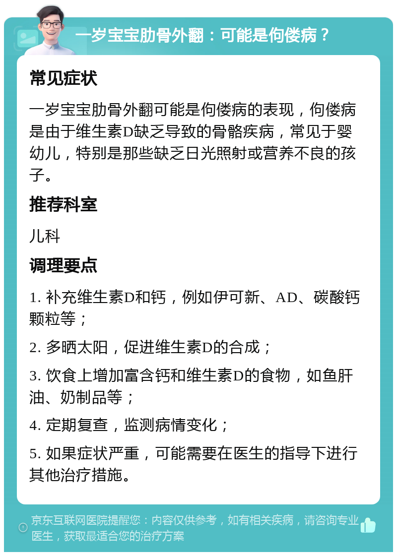 一岁宝宝肋骨外翻：可能是佝偻病？ 常见症状 一岁宝宝肋骨外翻可能是佝偻病的表现，佝偻病是由于维生素D缺乏导致的骨骼疾病，常见于婴幼儿，特别是那些缺乏日光照射或营养不良的孩子。 推荐科室 儿科 调理要点 1. 补充维生素D和钙，例如伊可新、AD、碳酸钙颗粒等； 2. 多晒太阳，促进维生素D的合成； 3. 饮食上增加富含钙和维生素D的食物，如鱼肝油、奶制品等； 4. 定期复查，监测病情变化； 5. 如果症状严重，可能需要在医生的指导下进行其他治疗措施。