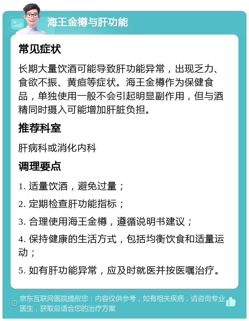 海王金樽与肝功能 常见症状 长期大量饮酒可能导致肝功能异常，出现乏力、食欲不振、黄疸等症状。海王金樽作为保健食品，单独使用一般不会引起明显副作用，但与酒精同时摄入可能增加肝脏负担。 推荐科室 肝病科或消化内科 调理要点 1. 适量饮酒，避免过量； 2. 定期检查肝功能指标； 3. 合理使用海王金樽，遵循说明书建议； 4. 保持健康的生活方式，包括均衡饮食和适量运动； 5. 如有肝功能异常，应及时就医并按医嘱治疗。