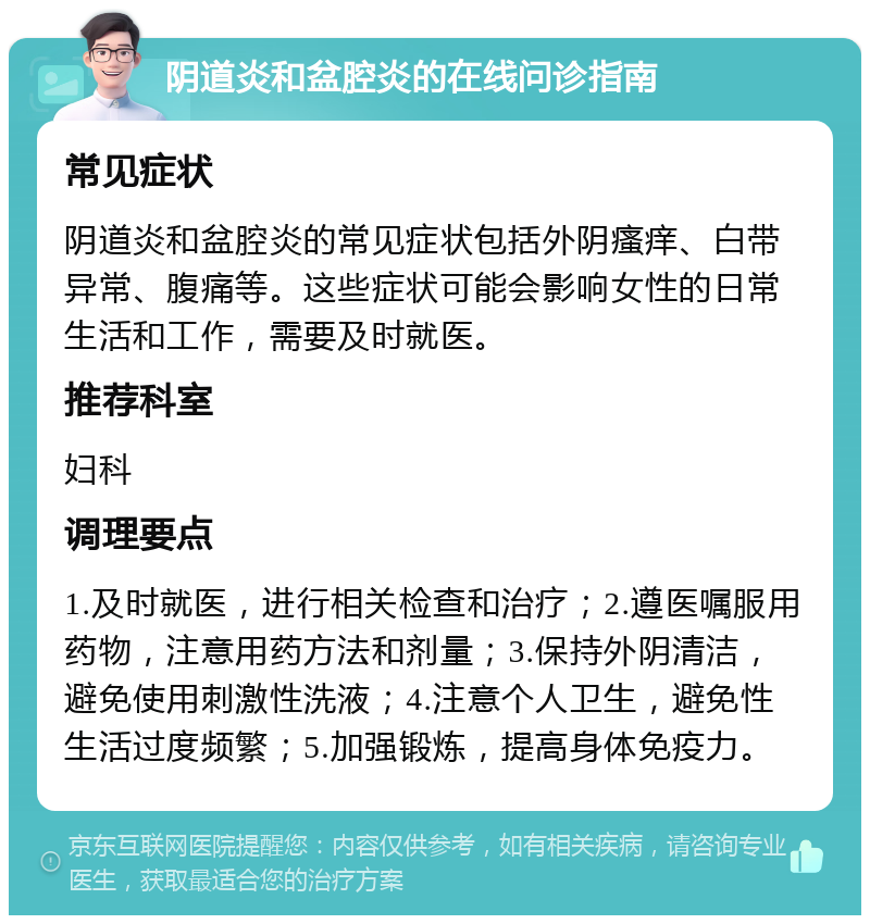 阴道炎和盆腔炎的在线问诊指南 常见症状 阴道炎和盆腔炎的常见症状包括外阴瘙痒、白带异常、腹痛等。这些症状可能会影响女性的日常生活和工作，需要及时就医。 推荐科室 妇科 调理要点 1.及时就医，进行相关检查和治疗；2.遵医嘱服用药物，注意用药方法和剂量；3.保持外阴清洁，避免使用刺激性洗液；4.注意个人卫生，避免性生活过度频繁；5.加强锻炼，提高身体免疫力。