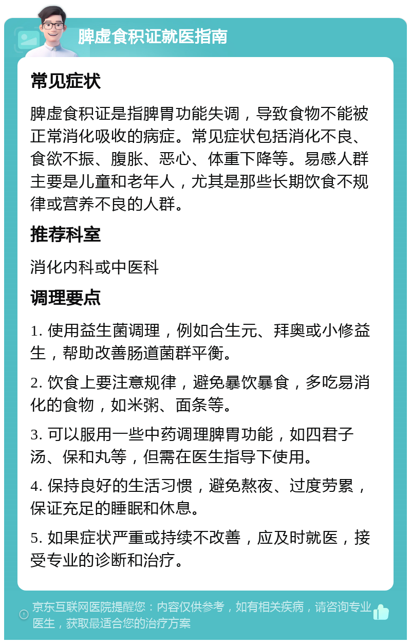 脾虚食积证就医指南 常见症状 脾虚食积证是指脾胃功能失调，导致食物不能被正常消化吸收的病症。常见症状包括消化不良、食欲不振、腹胀、恶心、体重下降等。易感人群主要是儿童和老年人，尤其是那些长期饮食不规律或营养不良的人群。 推荐科室 消化内科或中医科 调理要点 1. 使用益生菌调理，例如合生元、拜奥或小修益生，帮助改善肠道菌群平衡。 2. 饮食上要注意规律，避免暴饮暴食，多吃易消化的食物，如米粥、面条等。 3. 可以服用一些中药调理脾胃功能，如四君子汤、保和丸等，但需在医生指导下使用。 4. 保持良好的生活习惯，避免熬夜、过度劳累，保证充足的睡眠和休息。 5. 如果症状严重或持续不改善，应及时就医，接受专业的诊断和治疗。