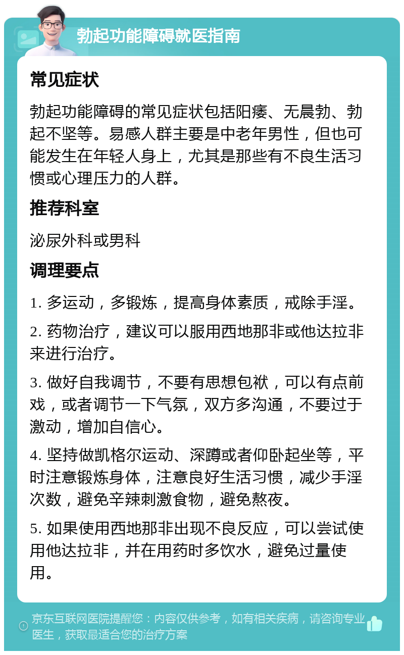 勃起功能障碍就医指南 常见症状 勃起功能障碍的常见症状包括阳痿、无晨勃、勃起不坚等。易感人群主要是中老年男性，但也可能发生在年轻人身上，尤其是那些有不良生活习惯或心理压力的人群。 推荐科室 泌尿外科或男科 调理要点 1. 多运动，多锻炼，提高身体素质，戒除手淫。 2. 药物治疗，建议可以服用西地那非或他达拉非来进行治疗。 3. 做好自我调节，不要有思想包袱，可以有点前戏，或者调节一下气氛，双方多沟通，不要过于激动，增加自信心。 4. 坚持做凯格尔运动、深蹲或者仰卧起坐等，平时注意锻炼身体，注意良好生活习惯，减少手淫次数，避免辛辣刺激食物，避免熬夜。 5. 如果使用西地那非出现不良反应，可以尝试使用他达拉非，并在用药时多饮水，避免过量使用。