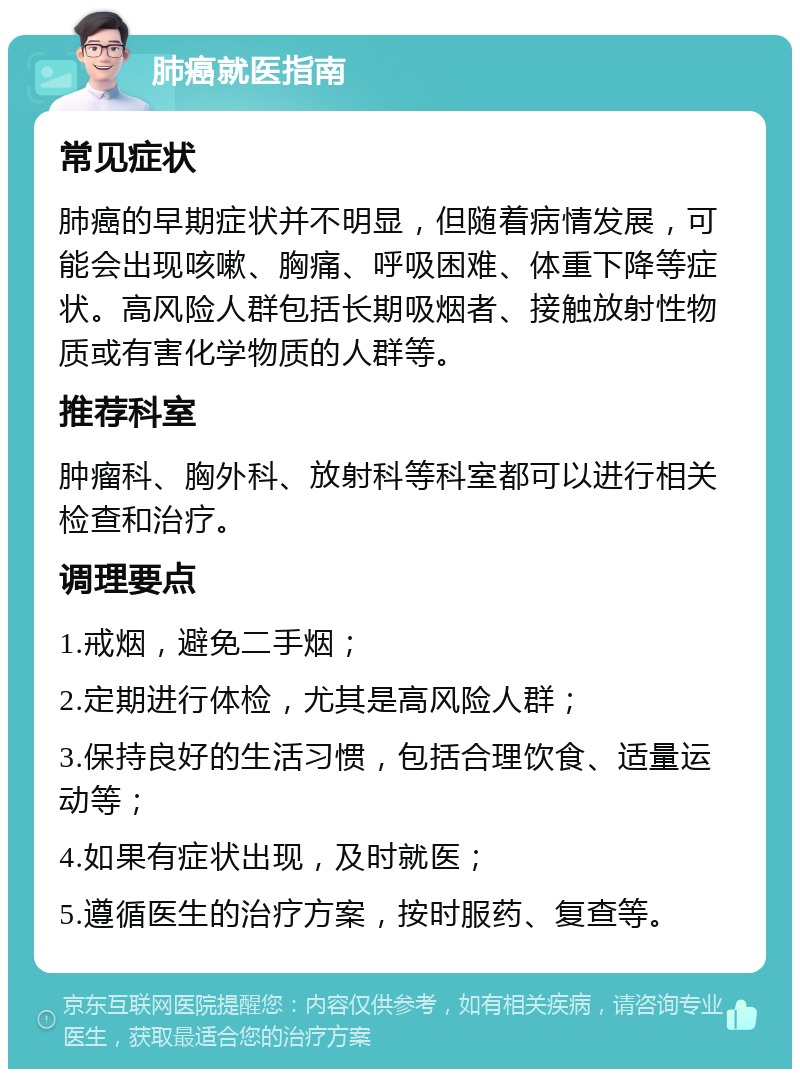 肺癌就医指南 常见症状 肺癌的早期症状并不明显，但随着病情发展，可能会出现咳嗽、胸痛、呼吸困难、体重下降等症状。高风险人群包括长期吸烟者、接触放射性物质或有害化学物质的人群等。 推荐科室 肿瘤科、胸外科、放射科等科室都可以进行相关检查和治疗。 调理要点 1.戒烟，避免二手烟； 2.定期进行体检，尤其是高风险人群； 3.保持良好的生活习惯，包括合理饮食、适量运动等； 4.如果有症状出现，及时就医； 5.遵循医生的治疗方案，按时服药、复查等。