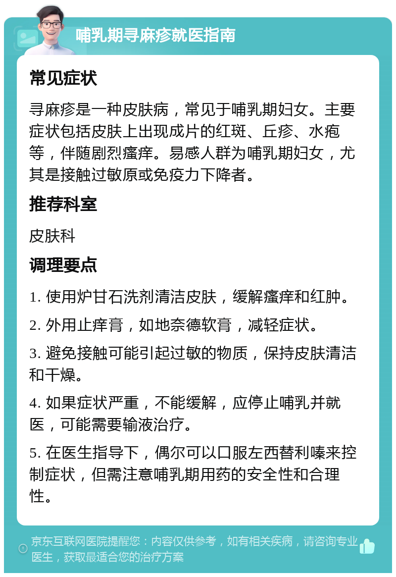 哺乳期寻麻疹就医指南 常见症状 寻麻疹是一种皮肤病，常见于哺乳期妇女。主要症状包括皮肤上出现成片的红斑、丘疹、水疱等，伴随剧烈瘙痒。易感人群为哺乳期妇女，尤其是接触过敏原或免疫力下降者。 推荐科室 皮肤科 调理要点 1. 使用炉甘石洗剂清洁皮肤，缓解瘙痒和红肿。 2. 外用止痒膏，如地奈德软膏，减轻症状。 3. 避免接触可能引起过敏的物质，保持皮肤清洁和干燥。 4. 如果症状严重，不能缓解，应停止哺乳并就医，可能需要输液治疗。 5. 在医生指导下，偶尔可以口服左西替利嗪来控制症状，但需注意哺乳期用药的安全性和合理性。