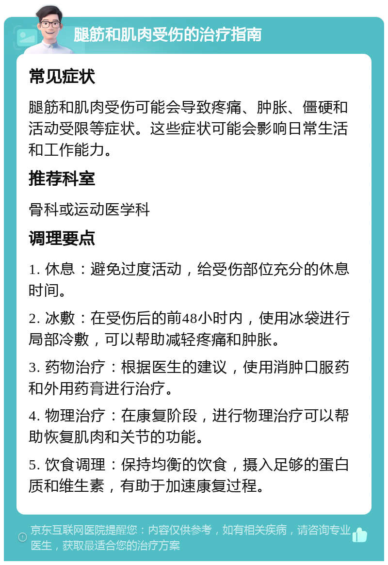 腿筋和肌肉受伤的治疗指南 常见症状 腿筋和肌肉受伤可能会导致疼痛、肿胀、僵硬和活动受限等症状。这些症状可能会影响日常生活和工作能力。 推荐科室 骨科或运动医学科 调理要点 1. 休息：避免过度活动，给受伤部位充分的休息时间。 2. 冰敷：在受伤后的前48小时内，使用冰袋进行局部冷敷，可以帮助减轻疼痛和肿胀。 3. 药物治疗：根据医生的建议，使用消肿口服药和外用药膏进行治疗。 4. 物理治疗：在康复阶段，进行物理治疗可以帮助恢复肌肉和关节的功能。 5. 饮食调理：保持均衡的饮食，摄入足够的蛋白质和维生素，有助于加速康复过程。