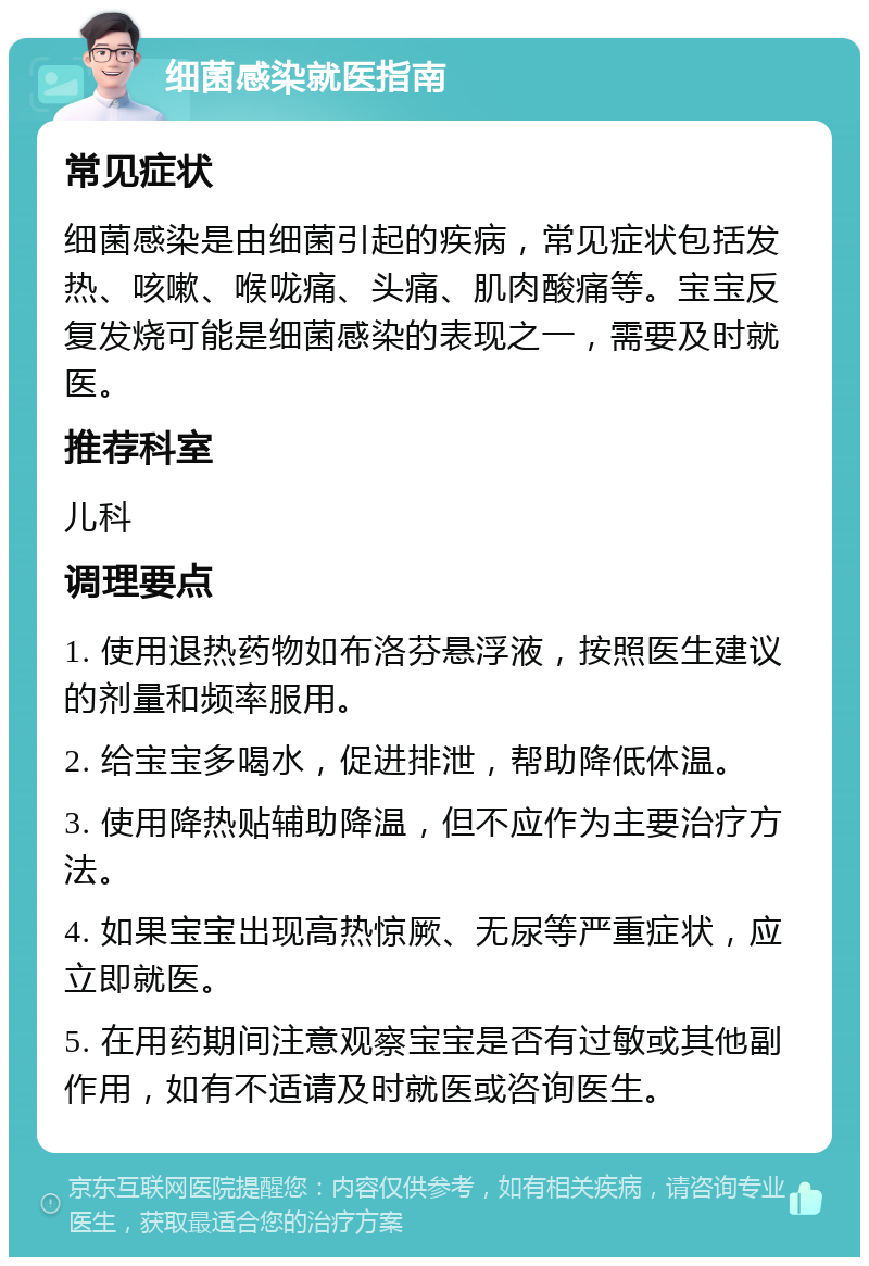 细菌感染就医指南 常见症状 细菌感染是由细菌引起的疾病，常见症状包括发热、咳嗽、喉咙痛、头痛、肌肉酸痛等。宝宝反复发烧可能是细菌感染的表现之一，需要及时就医。 推荐科室 儿科 调理要点 1. 使用退热药物如布洛芬悬浮液，按照医生建议的剂量和频率服用。 2. 给宝宝多喝水，促进排泄，帮助降低体温。 3. 使用降热贴辅助降温，但不应作为主要治疗方法。 4. 如果宝宝出现高热惊厥、无尿等严重症状，应立即就医。 5. 在用药期间注意观察宝宝是否有过敏或其他副作用，如有不适请及时就医或咨询医生。