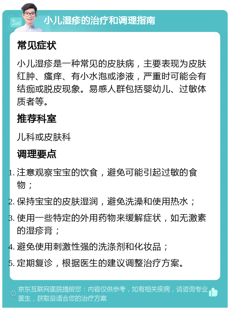 小儿湿疹的治疗和调理指南 常见症状 小儿湿疹是一种常见的皮肤病，主要表现为皮肤红肿、瘙痒、有小水泡或渗液，严重时可能会有结痂或脱皮现象。易感人群包括婴幼儿、过敏体质者等。 推荐科室 儿科或皮肤科 调理要点 注意观察宝宝的饮食，避免可能引起过敏的食物； 保持宝宝的皮肤湿润，避免洗澡和使用热水； 使用一些特定的外用药物来缓解症状，如无激素的湿疹膏； 避免使用刺激性强的洗涤剂和化妆品； 定期复诊，根据医生的建议调整治疗方案。