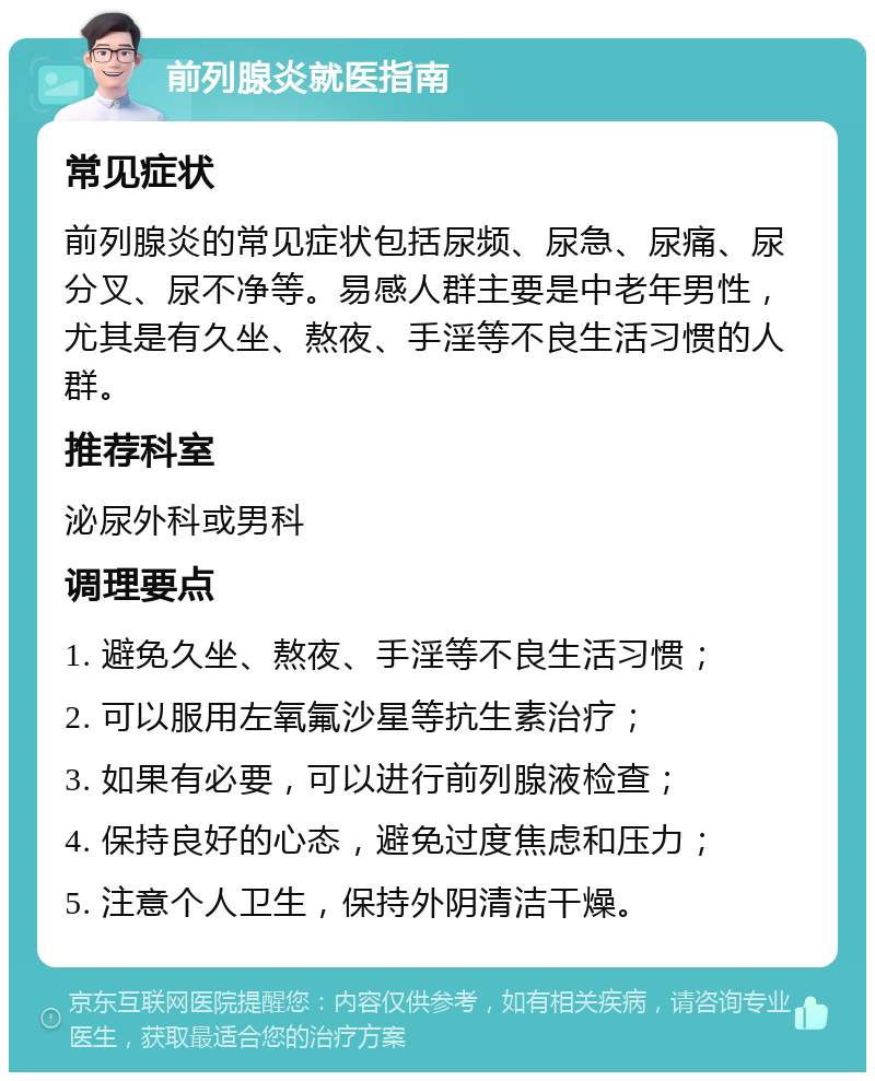 前列腺炎就医指南 常见症状 前列腺炎的常见症状包括尿频、尿急、尿痛、尿分叉、尿不净等。易感人群主要是中老年男性，尤其是有久坐、熬夜、手淫等不良生活习惯的人群。 推荐科室 泌尿外科或男科 调理要点 1. 避免久坐、熬夜、手淫等不良生活习惯； 2. 可以服用左氧氟沙星等抗生素治疗； 3. 如果有必要，可以进行前列腺液检查； 4. 保持良好的心态，避免过度焦虑和压力； 5. 注意个人卫生，保持外阴清洁干燥。