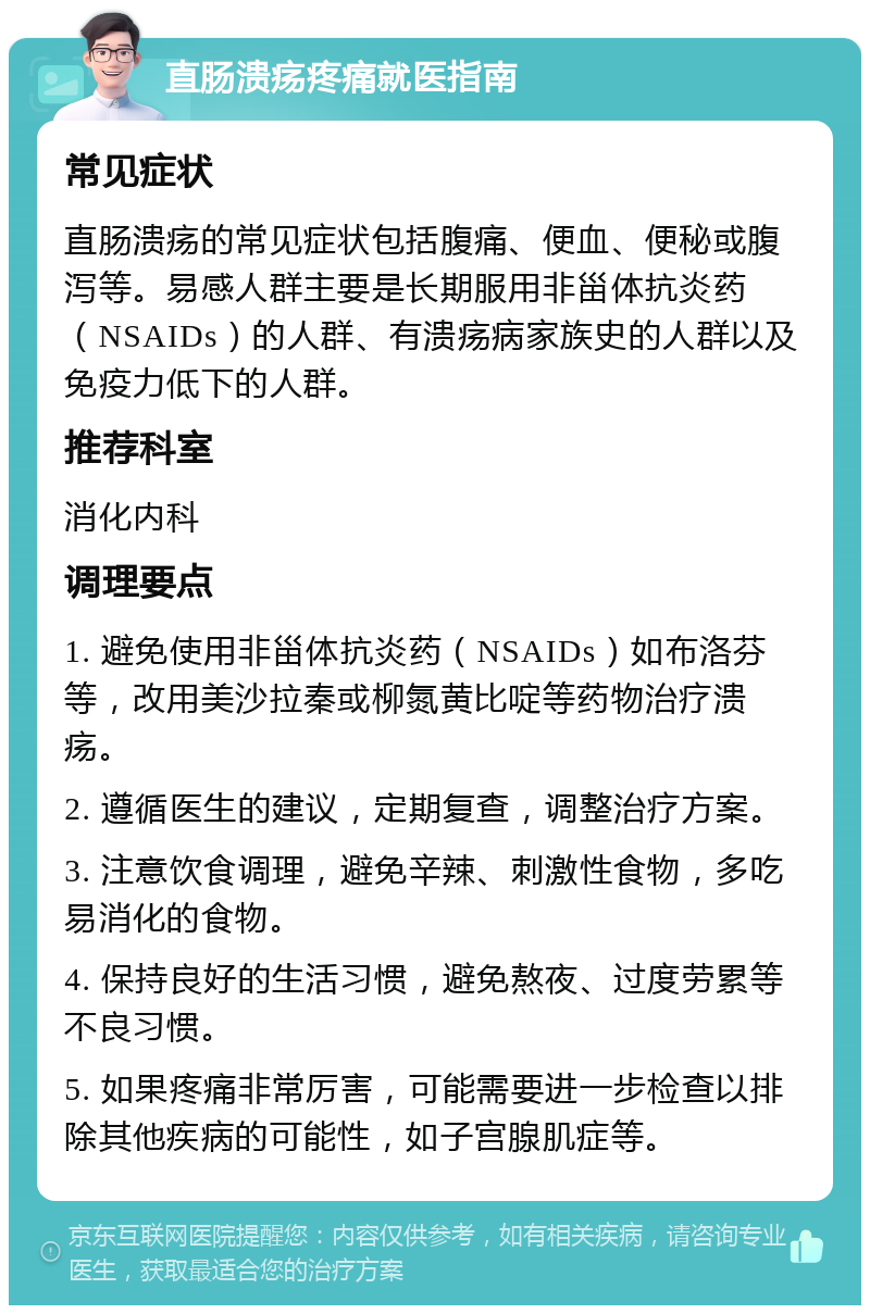 直肠溃疡疼痛就医指南 常见症状 直肠溃疡的常见症状包括腹痛、便血、便秘或腹泻等。易感人群主要是长期服用非甾体抗炎药（NSAIDs）的人群、有溃疡病家族史的人群以及免疫力低下的人群。 推荐科室 消化内科 调理要点 1. 避免使用非甾体抗炎药（NSAIDs）如布洛芬等，改用美沙拉秦或柳氮黄比啶等药物治疗溃疡。 2. 遵循医生的建议，定期复查，调整治疗方案。 3. 注意饮食调理，避免辛辣、刺激性食物，多吃易消化的食物。 4. 保持良好的生活习惯，避免熬夜、过度劳累等不良习惯。 5. 如果疼痛非常厉害，可能需要进一步检查以排除其他疾病的可能性，如子宫腺肌症等。