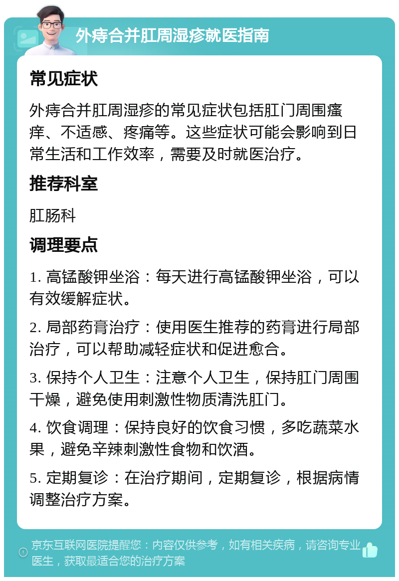 外痔合并肛周湿疹就医指南 常见症状 外痔合并肛周湿疹的常见症状包括肛门周围瘙痒、不适感、疼痛等。这些症状可能会影响到日常生活和工作效率，需要及时就医治疗。 推荐科室 肛肠科 调理要点 1. 高锰酸钾坐浴：每天进行高锰酸钾坐浴，可以有效缓解症状。 2. 局部药膏治疗：使用医生推荐的药膏进行局部治疗，可以帮助减轻症状和促进愈合。 3. 保持个人卫生：注意个人卫生，保持肛门周围干燥，避免使用刺激性物质清洗肛门。 4. 饮食调理：保持良好的饮食习惯，多吃蔬菜水果，避免辛辣刺激性食物和饮酒。 5. 定期复诊：在治疗期间，定期复诊，根据病情调整治疗方案。