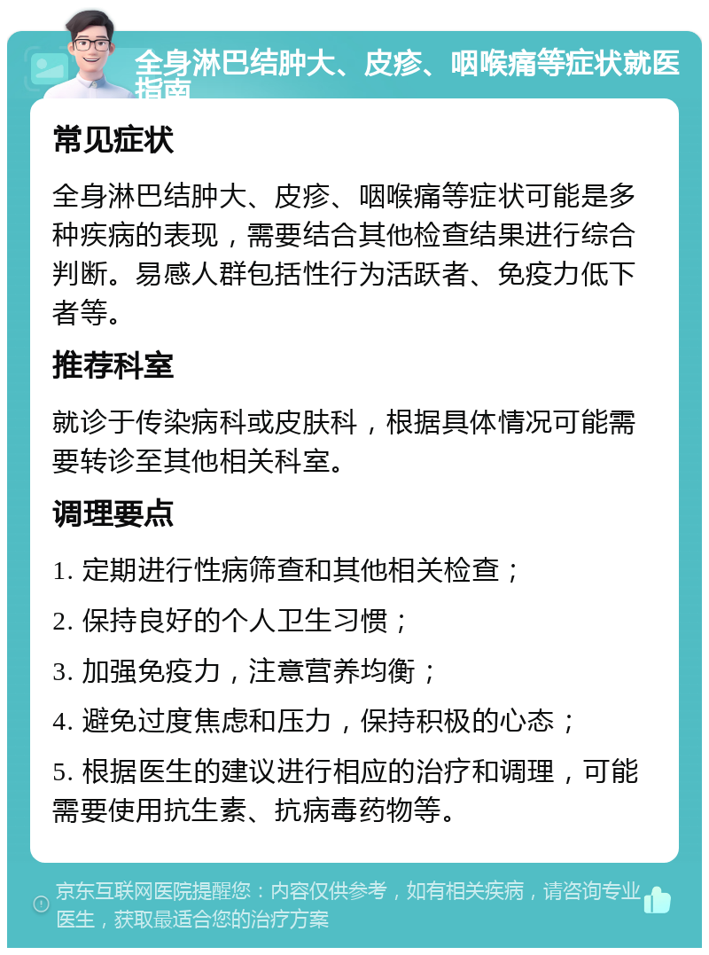 全身淋巴结肿大、皮疹、咽喉痛等症状就医指南 常见症状 全身淋巴结肿大、皮疹、咽喉痛等症状可能是多种疾病的表现，需要结合其他检查结果进行综合判断。易感人群包括性行为活跃者、免疫力低下者等。 推荐科室 就诊于传染病科或皮肤科，根据具体情况可能需要转诊至其他相关科室。 调理要点 1. 定期进行性病筛查和其他相关检查； 2. 保持良好的个人卫生习惯； 3. 加强免疫力，注意营养均衡； 4. 避免过度焦虑和压力，保持积极的心态； 5. 根据医生的建议进行相应的治疗和调理，可能需要使用抗生素、抗病毒药物等。