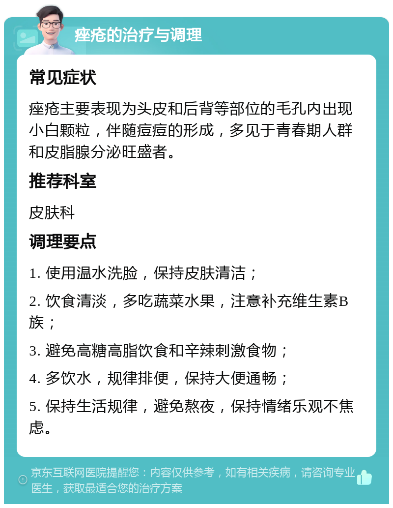 痤疮的治疗与调理 常见症状 痤疮主要表现为头皮和后背等部位的毛孔内出现小白颗粒，伴随痘痘的形成，多见于青春期人群和皮脂腺分泌旺盛者。 推荐科室 皮肤科 调理要点 1. 使用温水洗脸，保持皮肤清洁； 2. 饮食清淡，多吃蔬菜水果，注意补充维生素B族； 3. 避免高糖高脂饮食和辛辣刺激食物； 4. 多饮水，规律排便，保持大便通畅； 5. 保持生活规律，避免熬夜，保持情绪乐观不焦虑。