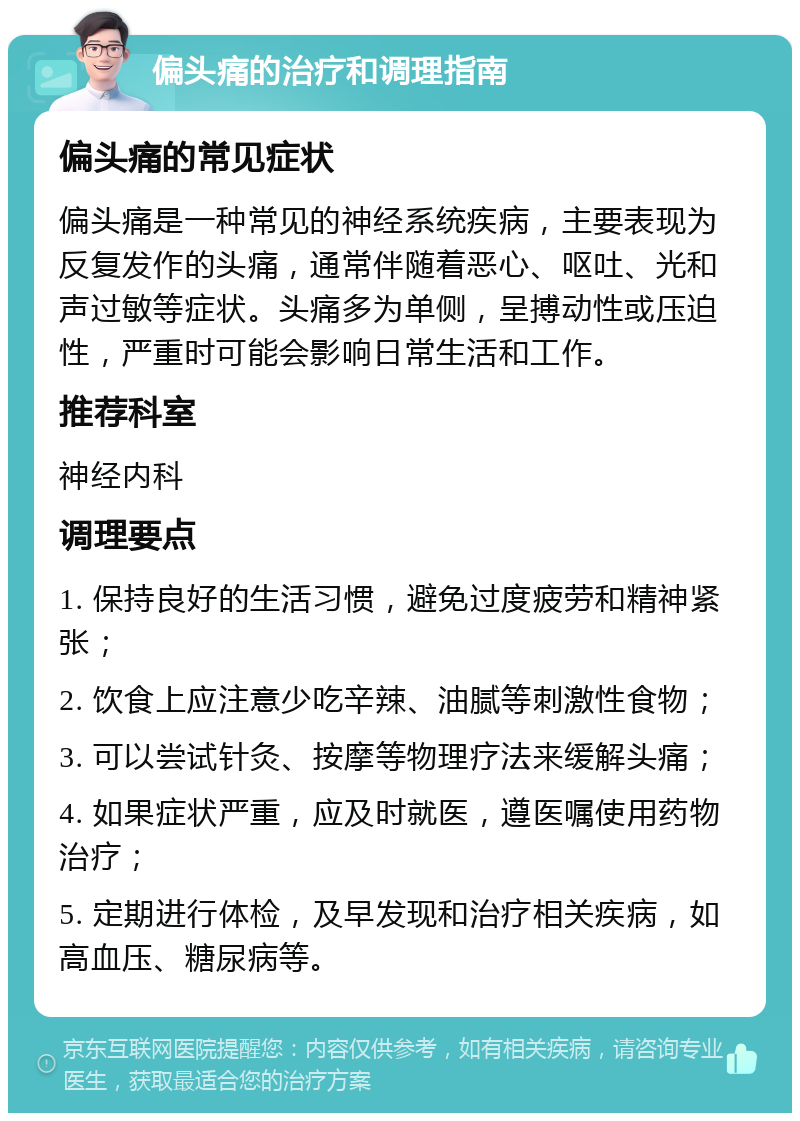 偏头痛的治疗和调理指南 偏头痛的常见症状 偏头痛是一种常见的神经系统疾病，主要表现为反复发作的头痛，通常伴随着恶心、呕吐、光和声过敏等症状。头痛多为单侧，呈搏动性或压迫性，严重时可能会影响日常生活和工作。 推荐科室 神经内科 调理要点 1. 保持良好的生活习惯，避免过度疲劳和精神紧张； 2. 饮食上应注意少吃辛辣、油腻等刺激性食物； 3. 可以尝试针灸、按摩等物理疗法来缓解头痛； 4. 如果症状严重，应及时就医，遵医嘱使用药物治疗； 5. 定期进行体检，及早发现和治疗相关疾病，如高血压、糖尿病等。