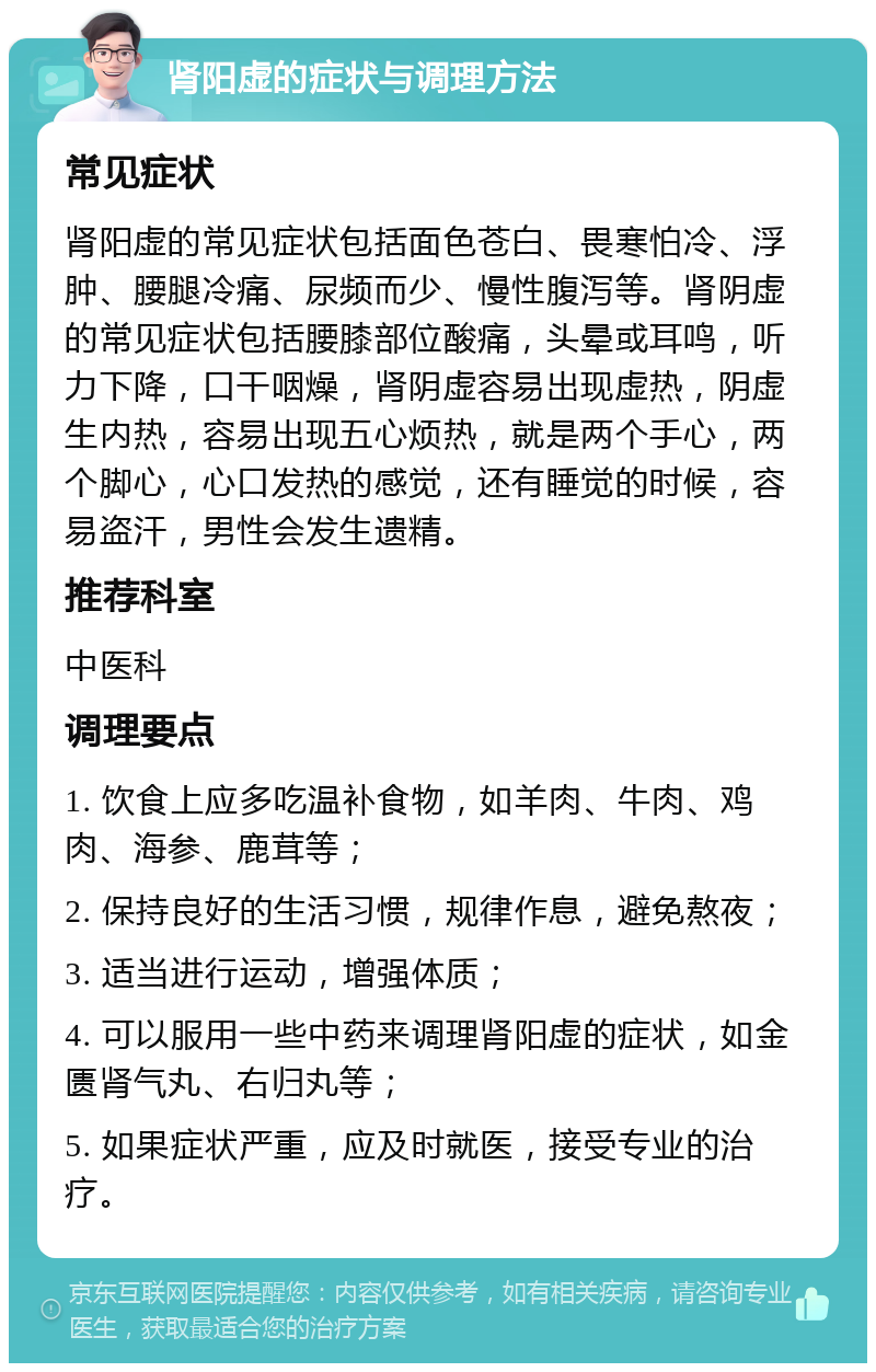 肾阳虚的症状与调理方法 常见症状 肾阳虚的常见症状包括面色苍白、畏寒怕冷、浮肿、腰腿冷痛、尿频而少、慢性腹泻等。肾阴虚的常见症状包括腰膝部位酸痛，头晕或耳鸣，听力下降，口干咽燥，肾阴虚容易出现虚热，阴虚生内热，容易出现五心烦热，就是两个手心，两个脚心，心口发热的感觉，还有睡觉的时候，容易盗汗，男性会发生遗精。 推荐科室 中医科 调理要点 1. 饮食上应多吃温补食物，如羊肉、牛肉、鸡肉、海参、鹿茸等； 2. 保持良好的生活习惯，规律作息，避免熬夜； 3. 适当进行运动，增强体质； 4. 可以服用一些中药来调理肾阳虚的症状，如金匮肾气丸、右归丸等； 5. 如果症状严重，应及时就医，接受专业的治疗。