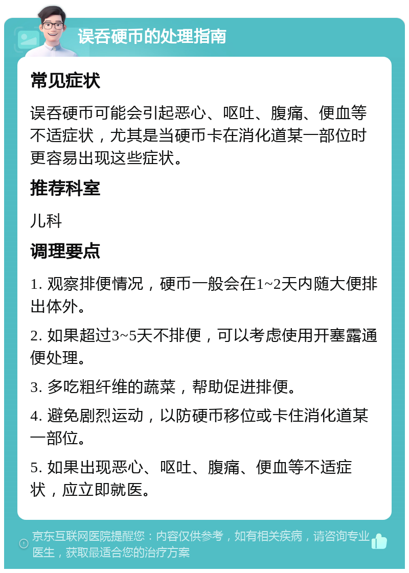 误呑硬币的处理指南 常见症状 误呑硬币可能会引起恶心、呕吐、腹痛、便血等不适症状，尤其是当硬币卡在消化道某一部位时更容易出现这些症状。 推荐科室 儿科 调理要点 1. 观察排便情况，硬币一般会在1~2天内随大便排出体外。 2. 如果超过3~5天不排便，可以考虑使用开塞露通便处理。 3. 多吃粗纤维的蔬菜，帮助促进排便。 4. 避免剧烈运动，以防硬币移位或卡住消化道某一部位。 5. 如果出现恶心、呕吐、腹痛、便血等不适症状，应立即就医。