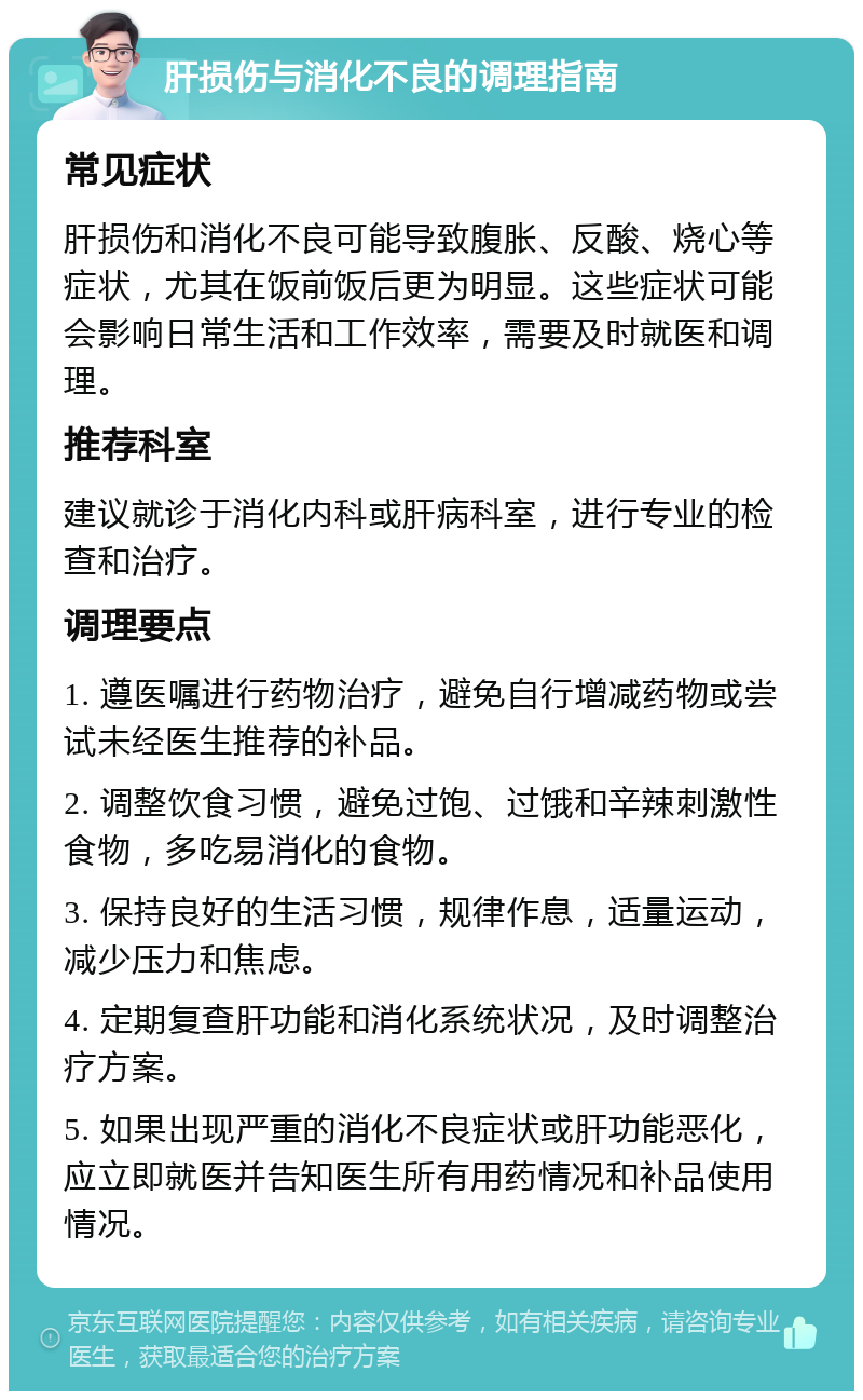 肝损伤与消化不良的调理指南 常见症状 肝损伤和消化不良可能导致腹胀、反酸、烧心等症状，尤其在饭前饭后更为明显。这些症状可能会影响日常生活和工作效率，需要及时就医和调理。 推荐科室 建议就诊于消化内科或肝病科室，进行专业的检查和治疗。 调理要点 1. 遵医嘱进行药物治疗，避免自行增减药物或尝试未经医生推荐的补品。 2. 调整饮食习惯，避免过饱、过饿和辛辣刺激性食物，多吃易消化的食物。 3. 保持良好的生活习惯，规律作息，适量运动，减少压力和焦虑。 4. 定期复查肝功能和消化系统状况，及时调整治疗方案。 5. 如果出现严重的消化不良症状或肝功能恶化，应立即就医并告知医生所有用药情况和补品使用情况。