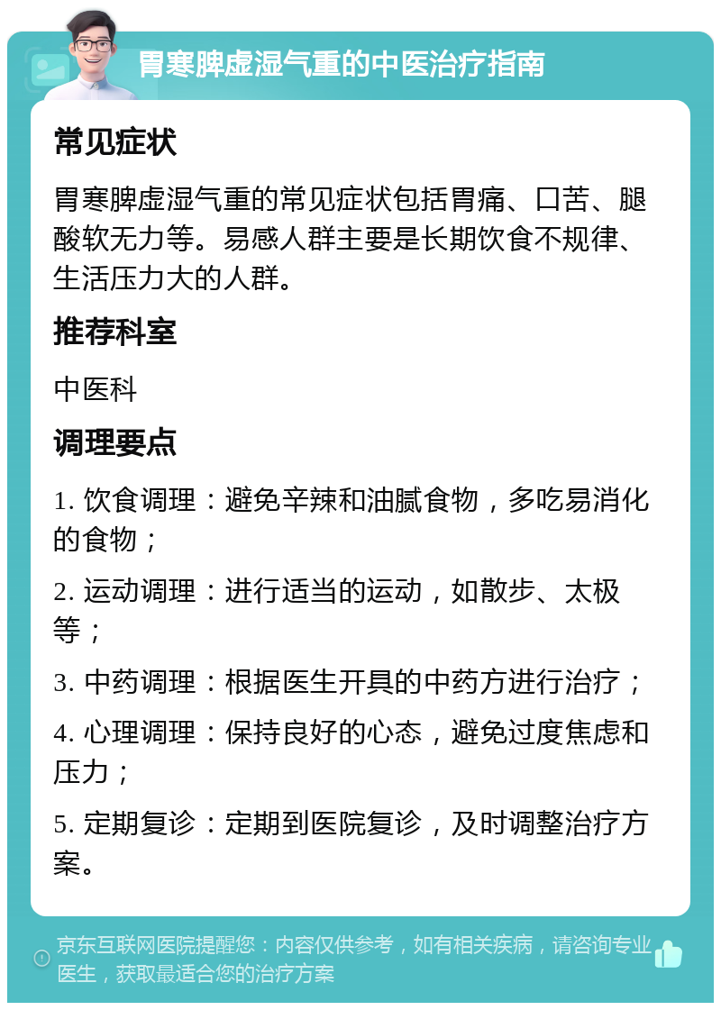 胃寒脾虚湿气重的中医治疗指南 常见症状 胃寒脾虚湿气重的常见症状包括胃痛、口苦、腿酸软无力等。易感人群主要是长期饮食不规律、生活压力大的人群。 推荐科室 中医科 调理要点 1. 饮食调理：避免辛辣和油腻食物，多吃易消化的食物； 2. 运动调理：进行适当的运动，如散步、太极等； 3. 中药调理：根据医生开具的中药方进行治疗； 4. 心理调理：保持良好的心态，避免过度焦虑和压力； 5. 定期复诊：定期到医院复诊，及时调整治疗方案。