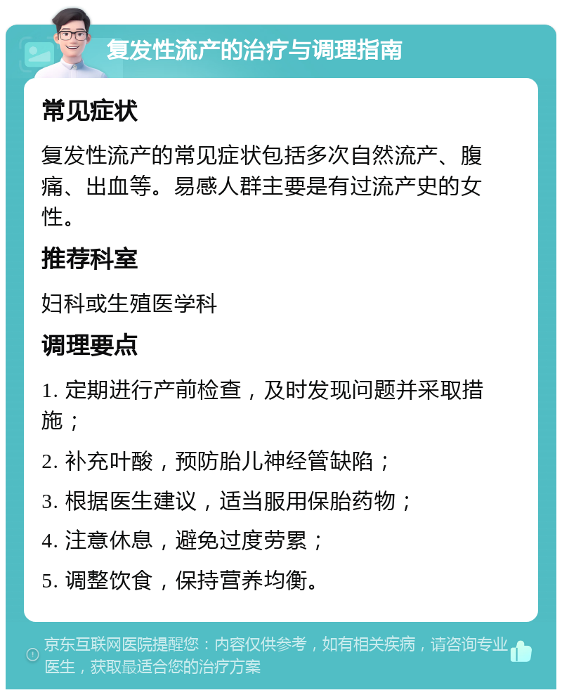 复发性流产的治疗与调理指南 常见症状 复发性流产的常见症状包括多次自然流产、腹痛、出血等。易感人群主要是有过流产史的女性。 推荐科室 妇科或生殖医学科 调理要点 1. 定期进行产前检查，及时发现问题并采取措施； 2. 补充叶酸，预防胎儿神经管缺陷； 3. 根据医生建议，适当服用保胎药物； 4. 注意休息，避免过度劳累； 5. 调整饮食，保持营养均衡。