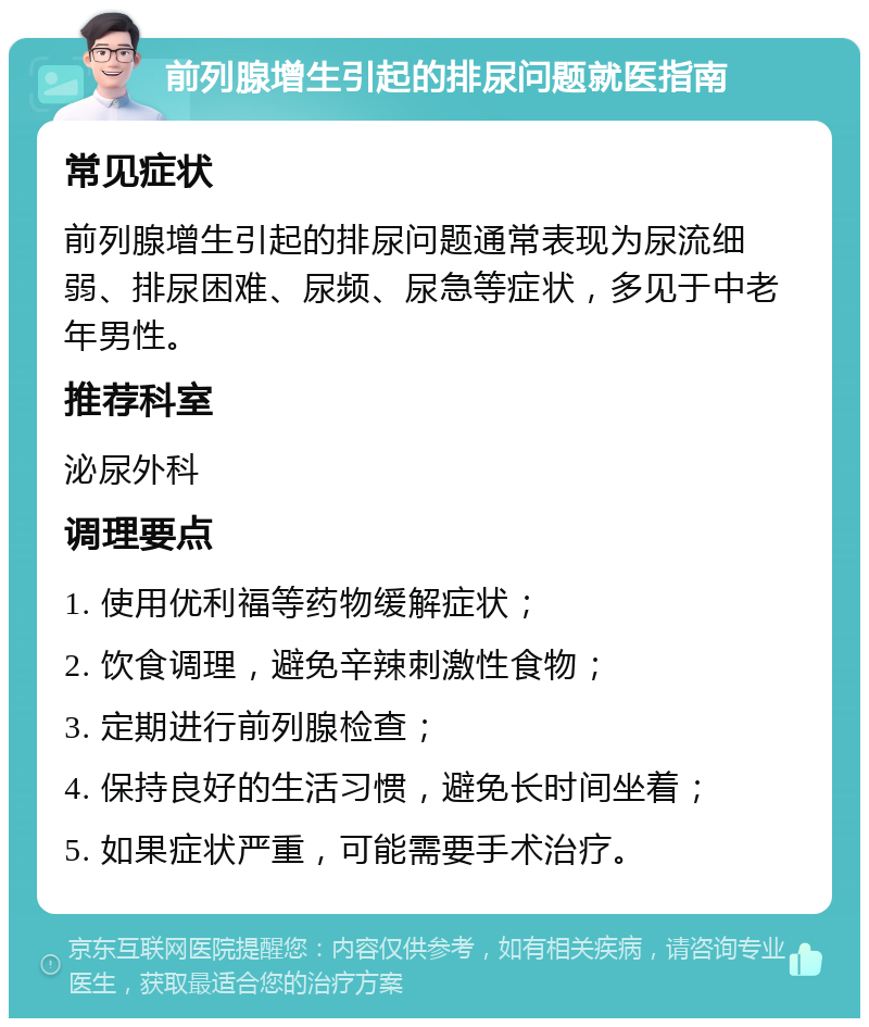 前列腺增生引起的排尿问题就医指南 常见症状 前列腺增生引起的排尿问题通常表现为尿流细弱、排尿困难、尿频、尿急等症状，多见于中老年男性。 推荐科室 泌尿外科 调理要点 1. 使用优利福等药物缓解症状； 2. 饮食调理，避免辛辣刺激性食物； 3. 定期进行前列腺检查； 4. 保持良好的生活习惯，避免长时间坐着； 5. 如果症状严重，可能需要手术治疗。