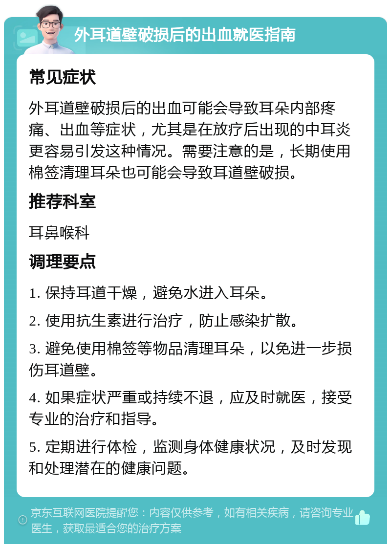 外耳道壁破损后的出血就医指南 常见症状 外耳道壁破损后的出血可能会导致耳朵内部疼痛、出血等症状，尤其是在放疗后出现的中耳炎更容易引发这种情况。需要注意的是，长期使用棉签清理耳朵也可能会导致耳道壁破损。 推荐科室 耳鼻喉科 调理要点 1. 保持耳道干燥，避免水进入耳朵。 2. 使用抗生素进行治疗，防止感染扩散。 3. 避免使用棉签等物品清理耳朵，以免进一步损伤耳道壁。 4. 如果症状严重或持续不退，应及时就医，接受专业的治疗和指导。 5. 定期进行体检，监测身体健康状况，及时发现和处理潜在的健康问题。