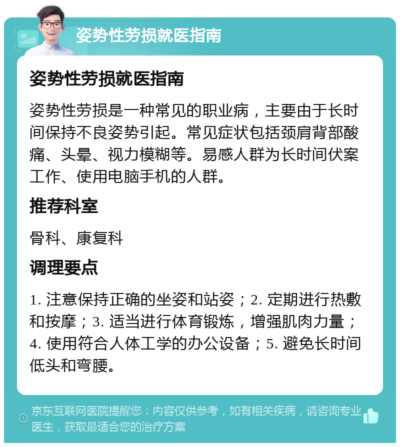 姿势性劳损就医指南 姿势性劳损就医指南 姿势性劳损是一种常见的职业病，主要由于长时间保持不良姿势引起。常见症状包括颈肩背部酸痛、头晕、视力模糊等。易感人群为长时间伏案工作、使用电脑手机的人群。 推荐科室 骨科、康复科 调理要点 1. 注意保持正确的坐姿和站姿；2. 定期进行热敷和按摩；3. 适当进行体育锻炼，增强肌肉力量；4. 使用符合人体工学的办公设备；5. 避免长时间低头和弯腰。