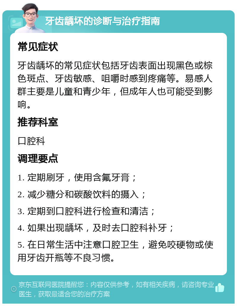 牙齿龋坏的诊断与治疗指南 常见症状 牙齿龋坏的常见症状包括牙齿表面出现黑色或棕色斑点、牙齿敏感、咀嚼时感到疼痛等。易感人群主要是儿童和青少年，但成年人也可能受到影响。 推荐科室 口腔科 调理要点 1. 定期刷牙，使用含氟牙膏； 2. 减少糖分和碳酸饮料的摄入； 3. 定期到口腔科进行检查和清洁； 4. 如果出现龋坏，及时去口腔科补牙； 5. 在日常生活中注意口腔卫生，避免咬硬物或使用牙齿开瓶等不良习惯。