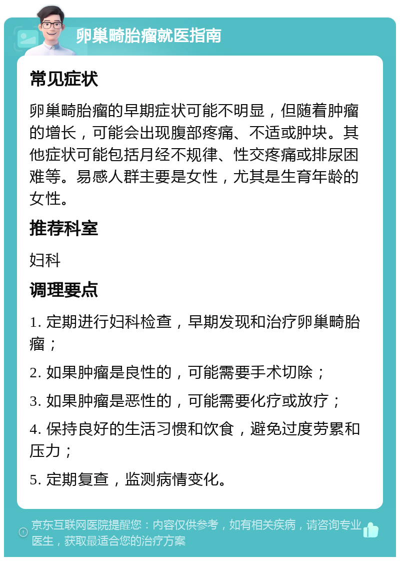 卵巢畸胎瘤就医指南 常见症状 卵巢畸胎瘤的早期症状可能不明显，但随着肿瘤的增长，可能会出现腹部疼痛、不适或肿块。其他症状可能包括月经不规律、性交疼痛或排尿困难等。易感人群主要是女性，尤其是生育年龄的女性。 推荐科室 妇科 调理要点 1. 定期进行妇科检查，早期发现和治疗卵巢畸胎瘤； 2. 如果肿瘤是良性的，可能需要手术切除； 3. 如果肿瘤是恶性的，可能需要化疗或放疗； 4. 保持良好的生活习惯和饮食，避免过度劳累和压力； 5. 定期复查，监测病情变化。