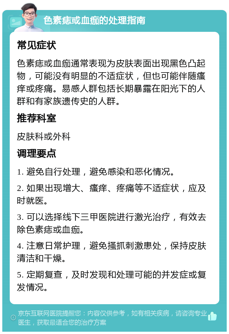 色素痣或血痂的处理指南 常见症状 色素痣或血痂通常表现为皮肤表面出现黑色凸起物，可能没有明显的不适症状，但也可能伴随瘙痒或疼痛。易感人群包括长期暴露在阳光下的人群和有家族遗传史的人群。 推荐科室 皮肤科或外科 调理要点 1. 避免自行处理，避免感染和恶化情况。 2. 如果出现增大、瘙痒、疼痛等不适症状，应及时就医。 3. 可以选择线下三甲医院进行激光治疗，有效去除色素痣或血痂。 4. 注意日常护理，避免搔抓刺激患处，保持皮肤清洁和干燥。 5. 定期复查，及时发现和处理可能的并发症或复发情况。