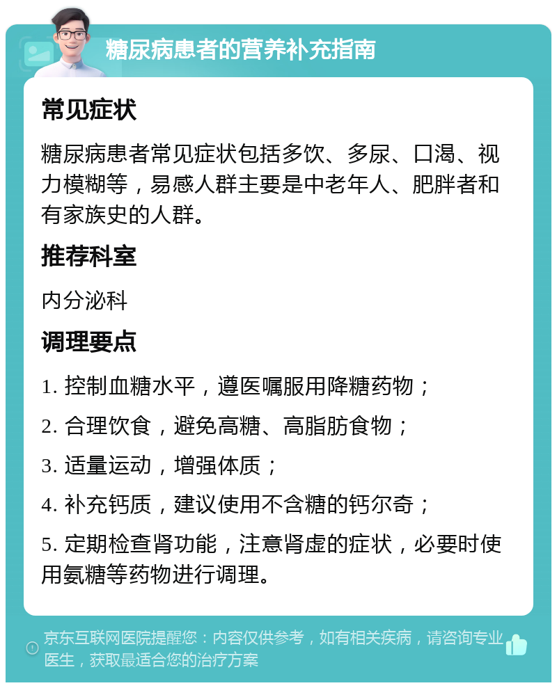 糖尿病患者的营养补充指南 常见症状 糖尿病患者常见症状包括多饮、多尿、口渴、视力模糊等，易感人群主要是中老年人、肥胖者和有家族史的人群。 推荐科室 内分泌科 调理要点 1. 控制血糖水平，遵医嘱服用降糖药物； 2. 合理饮食，避免高糖、高脂肪食物； 3. 适量运动，增强体质； 4. 补充钙质，建议使用不含糖的钙尔奇； 5. 定期检查肾功能，注意肾虚的症状，必要时使用氨糖等药物进行调理。