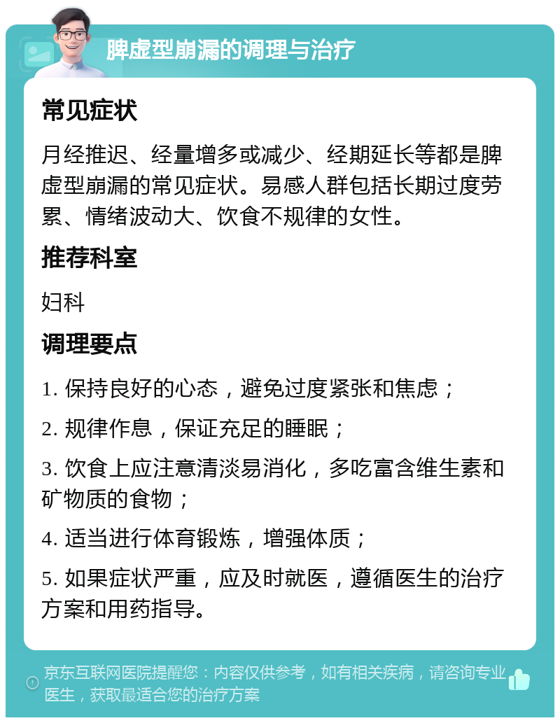 脾虚型崩漏的调理与治疗 常见症状 月经推迟、经量增多或减少、经期延长等都是脾虚型崩漏的常见症状。易感人群包括长期过度劳累、情绪波动大、饮食不规律的女性。 推荐科室 妇科 调理要点 1. 保持良好的心态，避免过度紧张和焦虑； 2. 规律作息，保证充足的睡眠； 3. 饮食上应注意清淡易消化，多吃富含维生素和矿物质的食物； 4. 适当进行体育锻炼，增强体质； 5. 如果症状严重，应及时就医，遵循医生的治疗方案和用药指导。