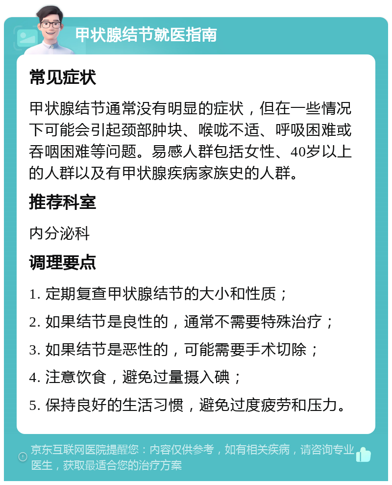 甲状腺结节就医指南 常见症状 甲状腺结节通常没有明显的症状，但在一些情况下可能会引起颈部肿块、喉咙不适、呼吸困难或吞咽困难等问题。易感人群包括女性、40岁以上的人群以及有甲状腺疾病家族史的人群。 推荐科室 内分泌科 调理要点 1. 定期复查甲状腺结节的大小和性质； 2. 如果结节是良性的，通常不需要特殊治疗； 3. 如果结节是恶性的，可能需要手术切除； 4. 注意饮食，避免过量摄入碘； 5. 保持良好的生活习惯，避免过度疲劳和压力。