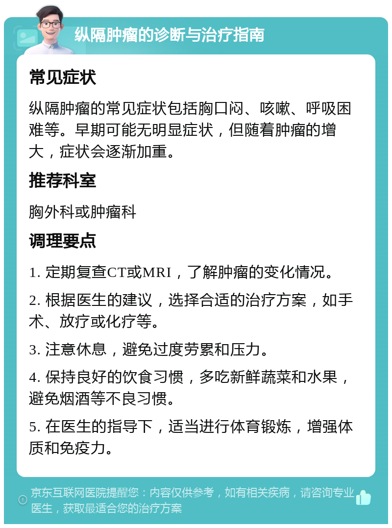 纵隔肿瘤的诊断与治疗指南 常见症状 纵隔肿瘤的常见症状包括胸口闷、咳嗽、呼吸困难等。早期可能无明显症状，但随着肿瘤的增大，症状会逐渐加重。 推荐科室 胸外科或肿瘤科 调理要点 1. 定期复查CT或MRI，了解肿瘤的变化情况。 2. 根据医生的建议，选择合适的治疗方案，如手术、放疗或化疗等。 3. 注意休息，避免过度劳累和压力。 4. 保持良好的饮食习惯，多吃新鲜蔬菜和水果，避免烟酒等不良习惯。 5. 在医生的指导下，适当进行体育锻炼，增强体质和免疫力。