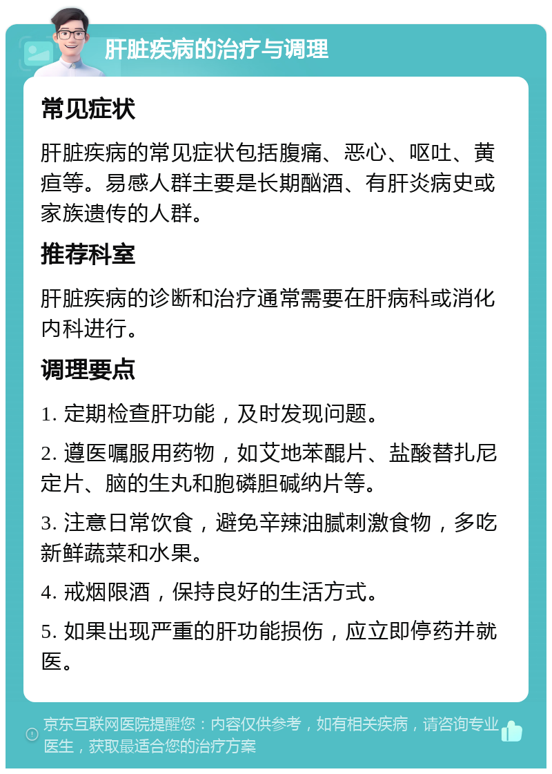 肝脏疾病的治疗与调理 常见症状 肝脏疾病的常见症状包括腹痛、恶心、呕吐、黄疸等。易感人群主要是长期酗酒、有肝炎病史或家族遗传的人群。 推荐科室 肝脏疾病的诊断和治疗通常需要在肝病科或消化内科进行。 调理要点 1. 定期检查肝功能，及时发现问题。 2. 遵医嘱服用药物，如艾地苯醌片、盐酸替扎尼定片、脑的生丸和胞磷胆碱纳片等。 3. 注意日常饮食，避免辛辣油腻刺激食物，多吃新鲜蔬菜和水果。 4. 戒烟限酒，保持良好的生活方式。 5. 如果出现严重的肝功能损伤，应立即停药并就医。