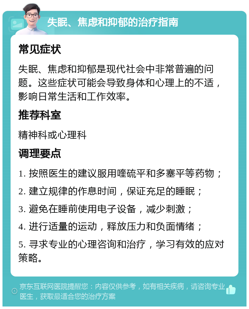 失眠、焦虑和抑郁的治疗指南 常见症状 失眠、焦虑和抑郁是现代社会中非常普遍的问题。这些症状可能会导致身体和心理上的不适，影响日常生活和工作效率。 推荐科室 精神科或心理科 调理要点 1. 按照医生的建议服用喹硫平和多塞平等药物； 2. 建立规律的作息时间，保证充足的睡眠； 3. 避免在睡前使用电子设备，减少刺激； 4. 进行适量的运动，释放压力和负面情绪； 5. 寻求专业的心理咨询和治疗，学习有效的应对策略。