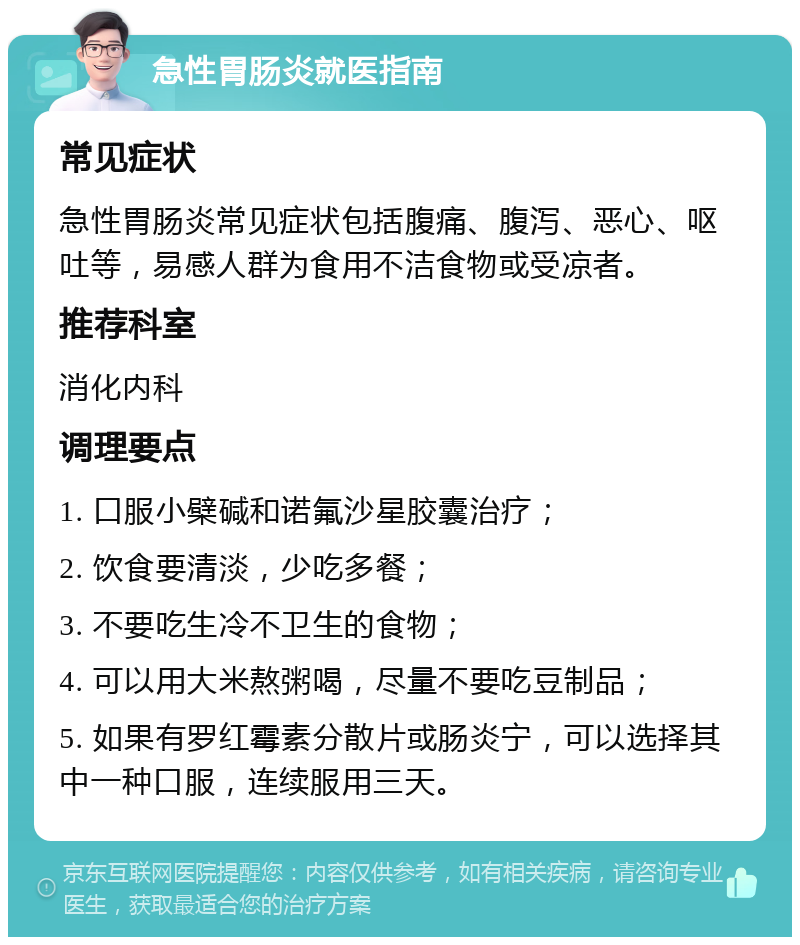 急性胃肠炎就医指南 常见症状 急性胃肠炎常见症状包括腹痛、腹泻、恶心、呕吐等，易感人群为食用不洁食物或受凉者。 推荐科室 消化内科 调理要点 1. 口服小檗碱和诺氟沙星胶囊治疗； 2. 饮食要清淡，少吃多餐； 3. 不要吃生冷不卫生的食物； 4. 可以用大米熬粥喝，尽量不要吃豆制品； 5. 如果有罗红霉素分散片或肠炎宁，可以选择其中一种口服，连续服用三天。