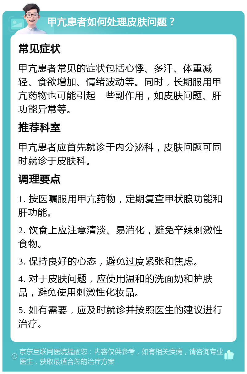 甲亢患者如何处理皮肤问题？ 常见症状 甲亢患者常见的症状包括心悸、多汗、体重减轻、食欲增加、情绪波动等。同时，长期服用甲亢药物也可能引起一些副作用，如皮肤问题、肝功能异常等。 推荐科室 甲亢患者应首先就诊于内分泌科，皮肤问题可同时就诊于皮肤科。 调理要点 1. 按医嘱服用甲亢药物，定期复查甲状腺功能和肝功能。 2. 饮食上应注意清淡、易消化，避免辛辣刺激性食物。 3. 保持良好的心态，避免过度紧张和焦虑。 4. 对于皮肤问题，应使用温和的洗面奶和护肤品，避免使用刺激性化妆品。 5. 如有需要，应及时就诊并按照医生的建议进行治疗。