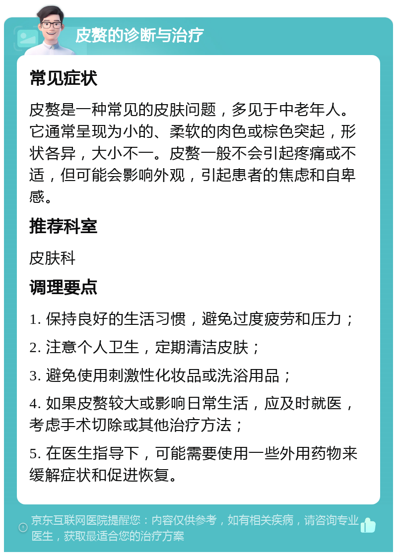 皮赘的诊断与治疗 常见症状 皮赘是一种常见的皮肤问题，多见于中老年人。它通常呈现为小的、柔软的肉色或棕色突起，形状各异，大小不一。皮赘一般不会引起疼痛或不适，但可能会影响外观，引起患者的焦虑和自卑感。 推荐科室 皮肤科 调理要点 1. 保持良好的生活习惯，避免过度疲劳和压力； 2. 注意个人卫生，定期清洁皮肤； 3. 避免使用刺激性化妆品或洗浴用品； 4. 如果皮赘较大或影响日常生活，应及时就医，考虑手术切除或其他治疗方法； 5. 在医生指导下，可能需要使用一些外用药物来缓解症状和促进恢复。