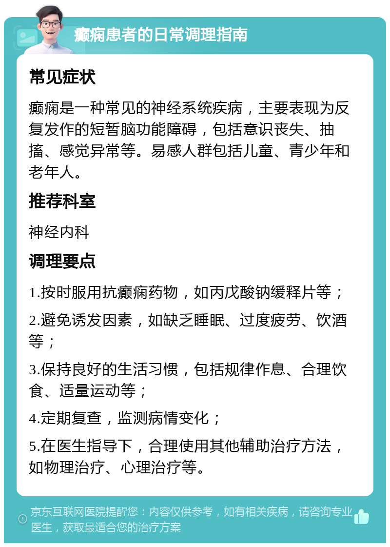 癫痫患者的日常调理指南 常见症状 癫痫是一种常见的神经系统疾病，主要表现为反复发作的短暂脑功能障碍，包括意识丧失、抽搐、感觉异常等。易感人群包括儿童、青少年和老年人。 推荐科室 神经内科 调理要点 1.按时服用抗癫痫药物，如丙戊酸钠缓释片等； 2.避免诱发因素，如缺乏睡眠、过度疲劳、饮酒等； 3.保持良好的生活习惯，包括规律作息、合理饮食、适量运动等； 4.定期复查，监测病情变化； 5.在医生指导下，合理使用其他辅助治疗方法，如物理治疗、心理治疗等。