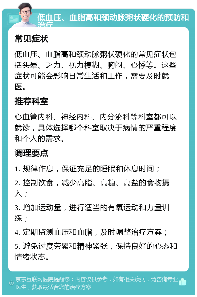 低血压、血脂高和颈动脉粥状硬化的预防和治疗 常见症状 低血压、血脂高和颈动脉粥状硬化的常见症状包括头晕、乏力、视力模糊、胸闷、心悸等。这些症状可能会影响日常生活和工作，需要及时就医。 推荐科室 心血管内科、神经内科、内分泌科等科室都可以就诊，具体选择哪个科室取决于病情的严重程度和个人的需求。 调理要点 1. 规律作息，保证充足的睡眠和休息时间； 2. 控制饮食，减少高脂、高糖、高盐的食物摄入； 3. 增加运动量，进行适当的有氧运动和力量训练； 4. 定期监测血压和血脂，及时调整治疗方案； 5. 避免过度劳累和精神紧张，保持良好的心态和情绪状态。