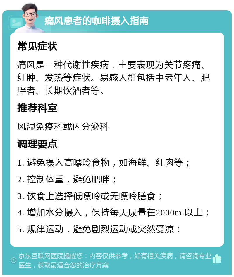 痛风患者的咖啡摄入指南 常见症状 痛风是一种代谢性疾病，主要表现为关节疼痛、红肿、发热等症状。易感人群包括中老年人、肥胖者、长期饮酒者等。 推荐科室 风湿免疫科或内分泌科 调理要点 1. 避免摄入高嘌呤食物，如海鲜、红肉等； 2. 控制体重，避免肥胖； 3. 饮食上选择低嘌呤或无嘌呤膳食； 4. 增加水分摄入，保持每天尿量在2000ml以上； 5. 规律运动，避免剧烈运动或突然受凉；