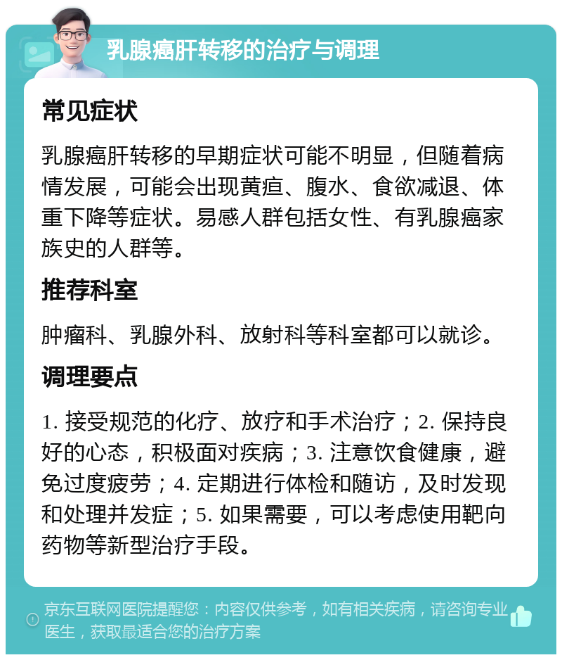 乳腺癌肝转移的治疗与调理 常见症状 乳腺癌肝转移的早期症状可能不明显，但随着病情发展，可能会出现黄疸、腹水、食欲减退、体重下降等症状。易感人群包括女性、有乳腺癌家族史的人群等。 推荐科室 肿瘤科、乳腺外科、放射科等科室都可以就诊。 调理要点 1. 接受规范的化疗、放疗和手术治疗；2. 保持良好的心态，积极面对疾病；3. 注意饮食健康，避免过度疲劳；4. 定期进行体检和随访，及时发现和处理并发症；5. 如果需要，可以考虑使用靶向药物等新型治疗手段。