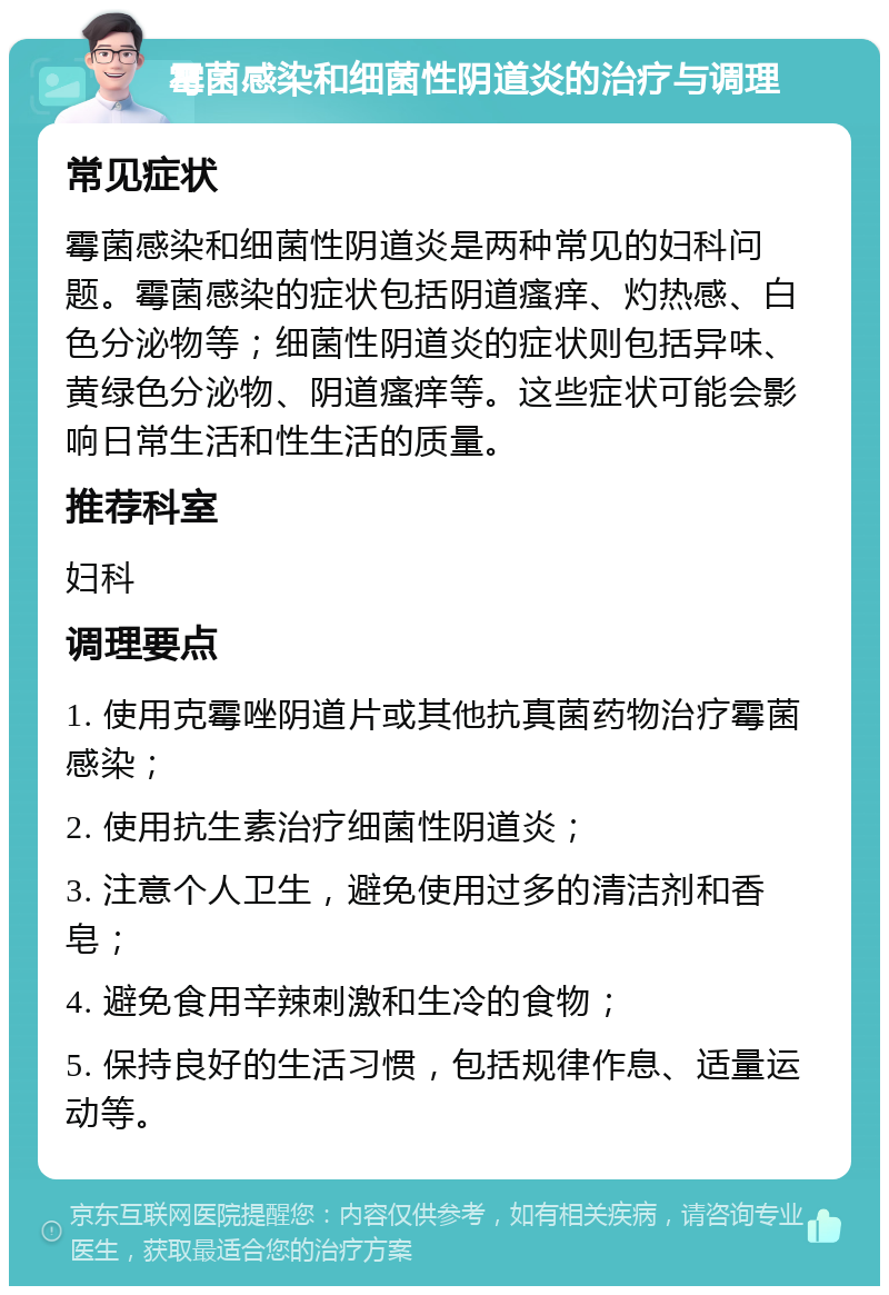 霉菌感染和细菌性阴道炎的治疗与调理 常见症状 霉菌感染和细菌性阴道炎是两种常见的妇科问题。霉菌感染的症状包括阴道瘙痒、灼热感、白色分泌物等；细菌性阴道炎的症状则包括异味、黄绿色分泌物、阴道瘙痒等。这些症状可能会影响日常生活和性生活的质量。 推荐科室 妇科 调理要点 1. 使用克霉唑阴道片或其他抗真菌药物治疗霉菌感染； 2. 使用抗生素治疗细菌性阴道炎； 3. 注意个人卫生，避免使用过多的清洁剂和香皂； 4. 避免食用辛辣刺激和生冷的食物； 5. 保持良好的生活习惯，包括规律作息、适量运动等。