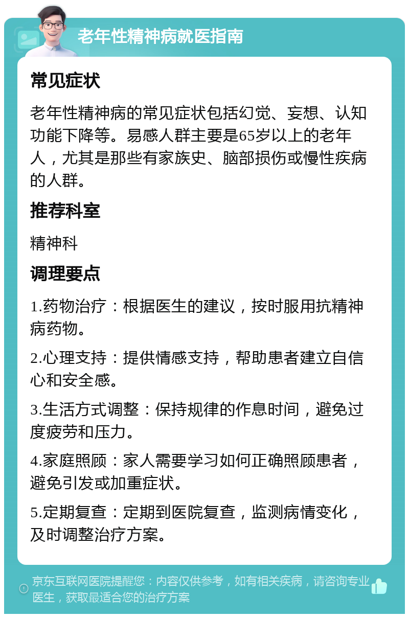 老年性精神病就医指南 常见症状 老年性精神病的常见症状包括幻觉、妄想、认知功能下降等。易感人群主要是65岁以上的老年人，尤其是那些有家族史、脑部损伤或慢性疾病的人群。 推荐科室 精神科 调理要点 1.药物治疗：根据医生的建议，按时服用抗精神病药物。 2.心理支持：提供情感支持，帮助患者建立自信心和安全感。 3.生活方式调整：保持规律的作息时间，避免过度疲劳和压力。 4.家庭照顾：家人需要学习如何正确照顾患者，避免引发或加重症状。 5.定期复查：定期到医院复查，监测病情变化，及时调整治疗方案。