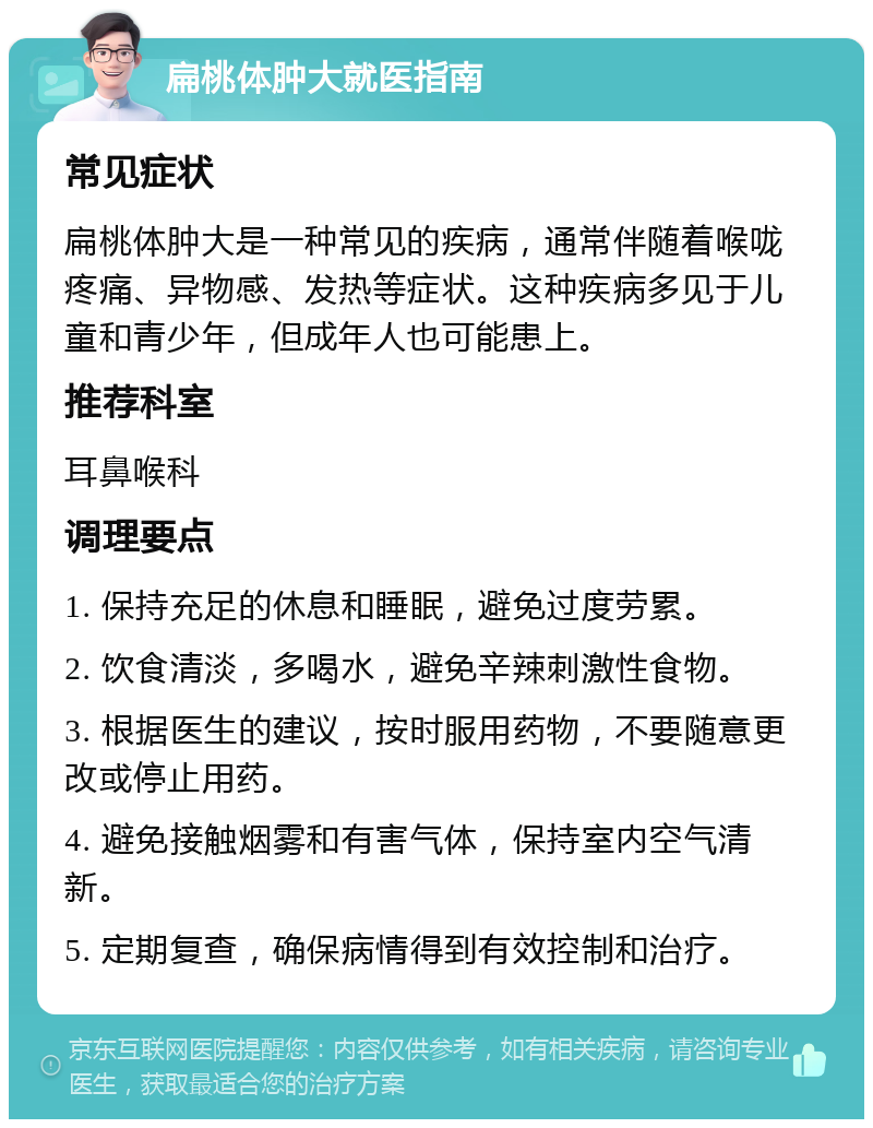 扁桃体肿大就医指南 常见症状 扁桃体肿大是一种常见的疾病，通常伴随着喉咙疼痛、异物感、发热等症状。这种疾病多见于儿童和青少年，但成年人也可能患上。 推荐科室 耳鼻喉科 调理要点 1. 保持充足的休息和睡眠，避免过度劳累。 2. 饮食清淡，多喝水，避免辛辣刺激性食物。 3. 根据医生的建议，按时服用药物，不要随意更改或停止用药。 4. 避免接触烟雾和有害气体，保持室内空气清新。 5. 定期复查，确保病情得到有效控制和治疗。