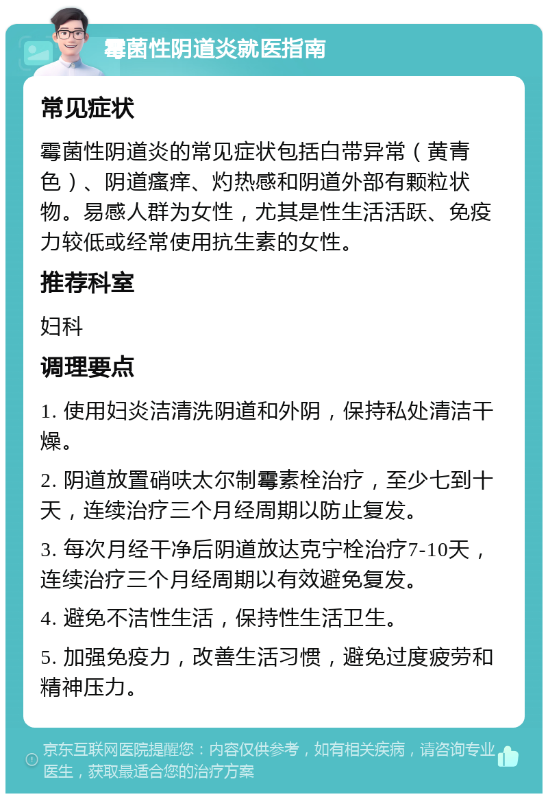 霉菌性阴道炎就医指南 常见症状 霉菌性阴道炎的常见症状包括白带异常（黄青色）、阴道瘙痒、灼热感和阴道外部有颗粒状物。易感人群为女性，尤其是性生活活跃、免疫力较低或经常使用抗生素的女性。 推荐科室 妇科 调理要点 1. 使用妇炎洁清洗阴道和外阴，保持私处清洁干燥。 2. 阴道放置硝呋太尔制霉素栓治疗，至少七到十天，连续治疗三个月经周期以防止复发。 3. 每次月经干净后阴道放达克宁栓治疗7-10天，连续治疗三个月经周期以有效避免复发。 4. 避免不洁性生活，保持性生活卫生。 5. 加强免疫力，改善生活习惯，避免过度疲劳和精神压力。