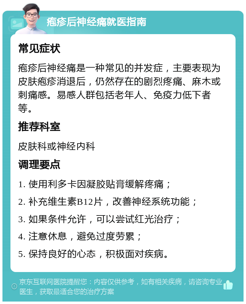 疱疹后神经痛就医指南 常见症状 疱疹后神经痛是一种常见的并发症，主要表现为皮肤疱疹消退后，仍然存在的剧烈疼痛、麻木或刺痛感。易感人群包括老年人、免疫力低下者等。 推荐科室 皮肤科或神经内科 调理要点 1. 使用利多卡因凝胶贴膏缓解疼痛； 2. 补充维生素B12片，改善神经系统功能； 3. 如果条件允许，可以尝试红光治疗； 4. 注意休息，避免过度劳累； 5. 保持良好的心态，积极面对疾病。