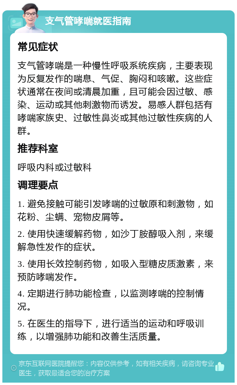 支气管哮喘就医指南 常见症状 支气管哮喘是一种慢性呼吸系统疾病，主要表现为反复发作的喘息、气促、胸闷和咳嗽。这些症状通常在夜间或清晨加重，且可能会因过敏、感染、运动或其他刺激物而诱发。易感人群包括有哮喘家族史、过敏性鼻炎或其他过敏性疾病的人群。 推荐科室 呼吸内科或过敏科 调理要点 1. 避免接触可能引发哮喘的过敏原和刺激物，如花粉、尘螨、宠物皮屑等。 2. 使用快速缓解药物，如沙丁胺醇吸入剂，来缓解急性发作的症状。 3. 使用长效控制药物，如吸入型糖皮质激素，来预防哮喘发作。 4. 定期进行肺功能检查，以监测哮喘的控制情况。 5. 在医生的指导下，进行适当的运动和呼吸训练，以增强肺功能和改善生活质量。