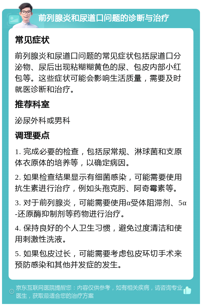 前列腺炎和尿道口问题的诊断与治疗 常见症状 前列腺炎和尿道口问题的常见症状包括尿道口分泌物、尿后出现粘糊糊黄色的尿、包皮内部小红包等。这些症状可能会影响生活质量，需要及时就医诊断和治疗。 推荐科室 泌尿外科或男科 调理要点 1. 完成必要的检查，包括尿常规、淋球菌和支原体衣原体的培养等，以确定病因。 2. 如果检查结果显示有细菌感染，可能需要使用抗生素进行治疗，例如头孢克肟、阿奇霉素等。 3. 对于前列腺炎，可能需要使用α受体阻滞剂、5α-还原酶抑制剂等药物进行治疗。 4. 保持良好的个人卫生习惯，避免过度清洁和使用刺激性洗液。 5. 如果包皮过长，可能需要考虑包皮环切手术来预防感染和其他并发症的发生。