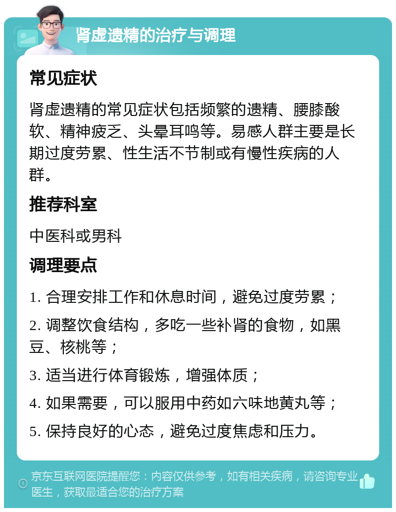 肾虚遗精的治疗与调理 常见症状 肾虚遗精的常见症状包括频繁的遗精、腰膝酸软、精神疲乏、头晕耳鸣等。易感人群主要是长期过度劳累、性生活不节制或有慢性疾病的人群。 推荐科室 中医科或男科 调理要点 1. 合理安排工作和休息时间，避免过度劳累； 2. 调整饮食结构，多吃一些补肾的食物，如黑豆、核桃等； 3. 适当进行体育锻炼，增强体质； 4. 如果需要，可以服用中药如六味地黄丸等； 5. 保持良好的心态，避免过度焦虑和压力。